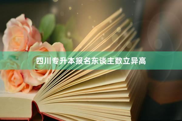 四川专升本报名东谈主数立异高